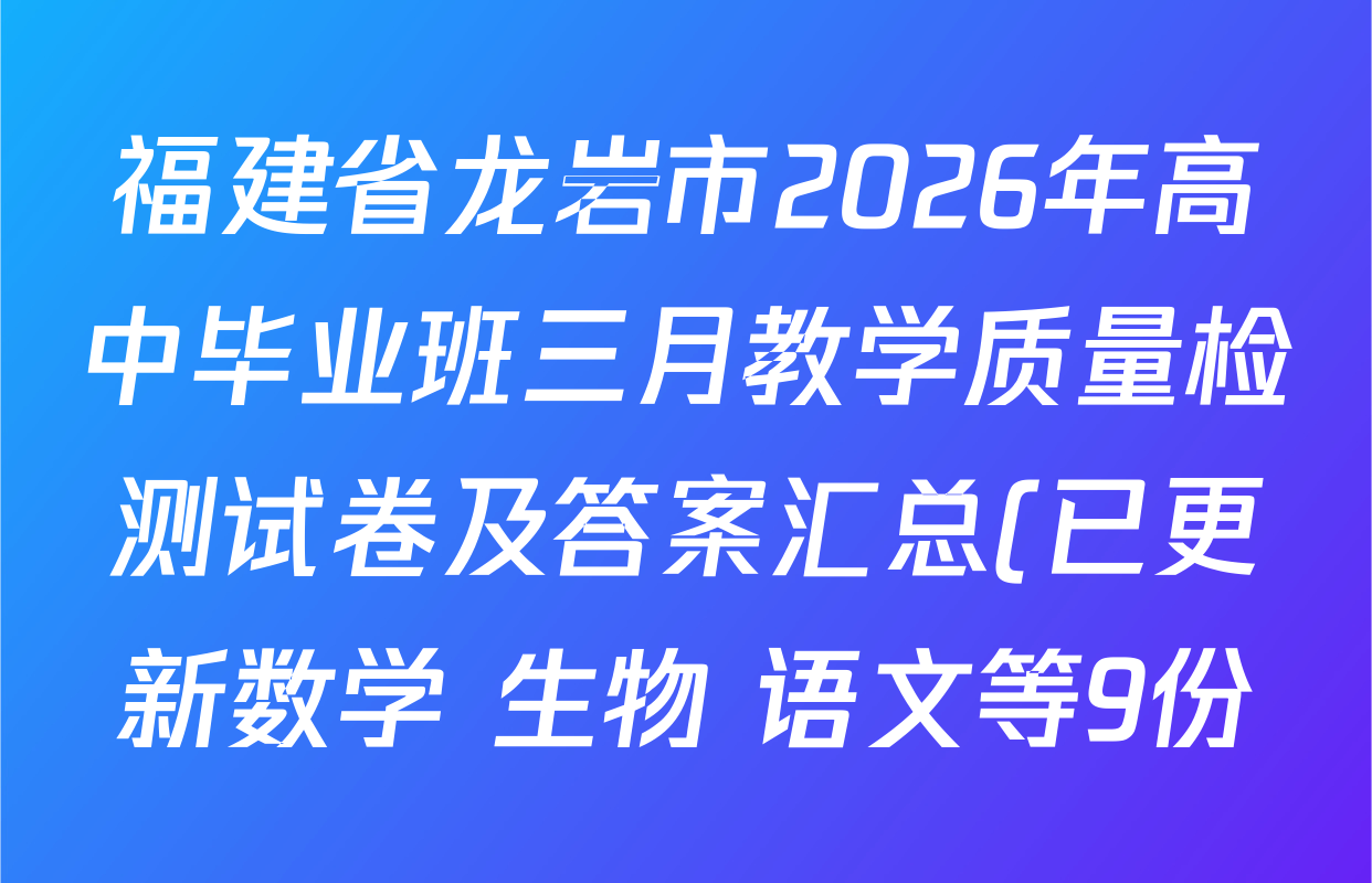 福建省龙岩市2026年高中毕业班三月教学质量检测试卷及答案汇总(已更新数学 生物 语文等9份) 福建省龙岩市2026年高中毕业班三月教学质量检测试卷及答案汇总(已更新数学 生物 语文等9份)